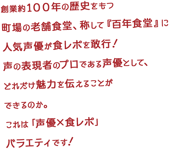 創業約１００年の歴史をもつ町場の老舗食堂、称して『百年食堂』に人気声優が食レポを敢行！声の表現者のプロである声優として、どれだけ魅力を伝えることができるのか。これは「声優×食レポ」バラエティです！